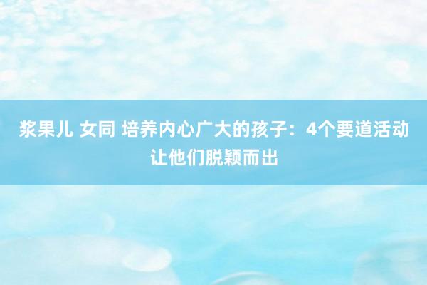 浆果儿 女同 培养内心广大的孩子：4个要道活动让他们脱颖而出