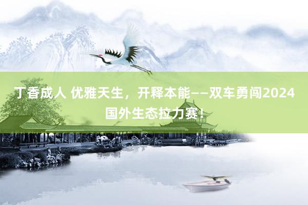 丁香成人 优雅天生，开释本能——双车勇闯2024国外生态拉力赛！