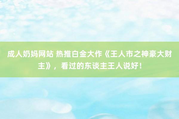 成人奶妈网站 热推白金大作《王人市之神豪大财主》，看过的东谈主王人说好！