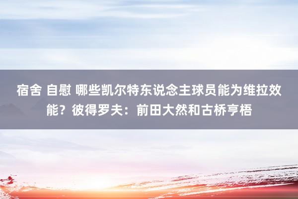 宿舍 自慰 哪些凯尔特东说念主球员能为维拉效能？彼得罗夫：前田大然和古桥亨梧