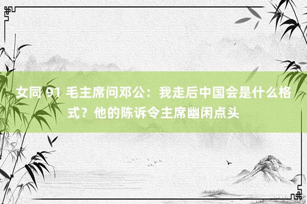 女同 91 毛主席问邓公：我走后中国会是什么格式？他的陈诉令主席幽闲点头