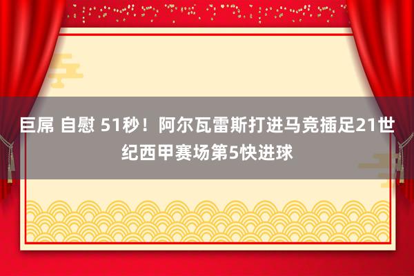 巨屌 自慰 51秒！阿尔瓦雷斯打进马竞插足21世纪西甲赛场第5快进球