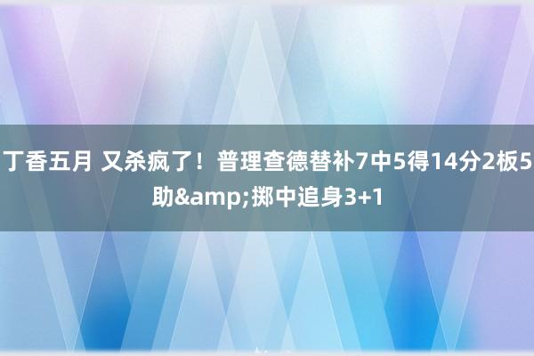 丁香五月 又杀疯了！普理查德替补7中5得14分2板5助&掷中追身3+1