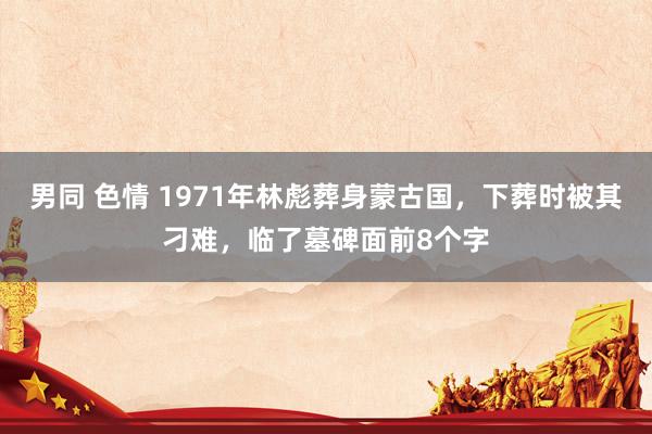 男同 色情 1971年林彪葬身蒙古国，下葬时被其刁难，临了墓碑面前8个字