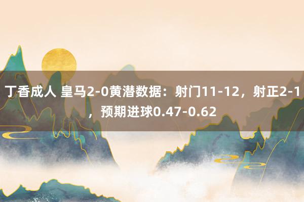 丁香成人 皇马2-0黄潜数据：射门11-12，射正2-1，预期进球0.47-0.62