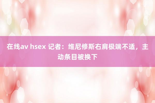 在线av hsex 记者：维尼修斯右肩极端不适，主动条目被换下