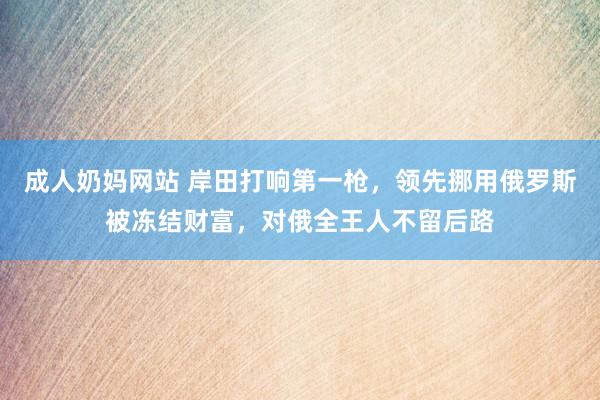 成人奶妈网站 岸田打响第一枪，领先挪用俄罗斯被冻结财富，对俄全王人不留后路