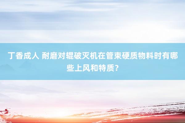 丁香成人 耐磨对辊破灭机在管束硬质物料时有哪些上风和特质？