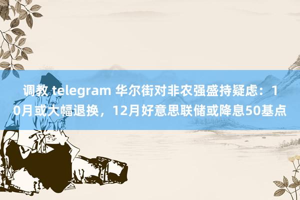 调教 telegram 华尔街对非农强盛持疑虑：10月或大幅退换，12月好意思联储或降息50基点