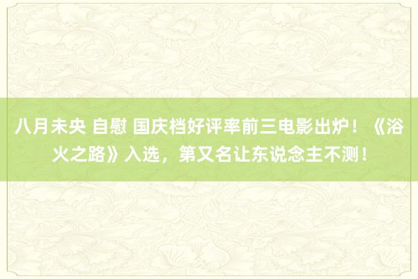 八月未央 自慰 国庆档好评率前三电影出炉！《浴火之路》入选，第又名让东说念主不测！