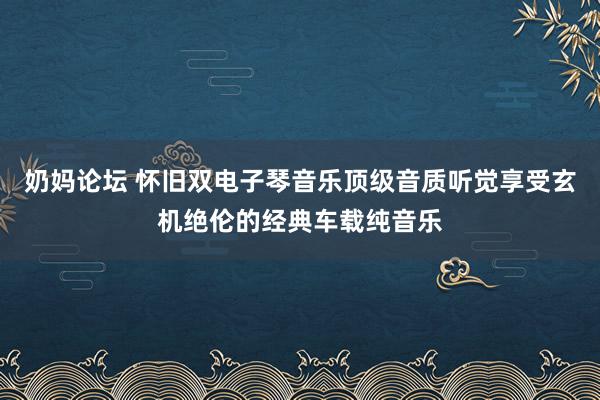 奶妈论坛 怀旧双电子琴音乐顶级音质听觉享受玄机绝伦的经典车载纯音乐