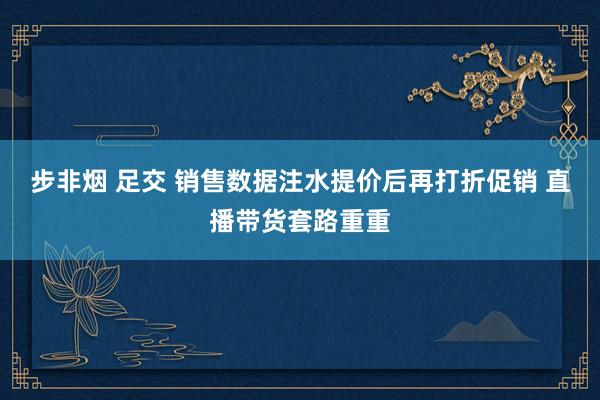 步非烟 足交 销售数据注水提价后再打折促销 直播带货套路重重