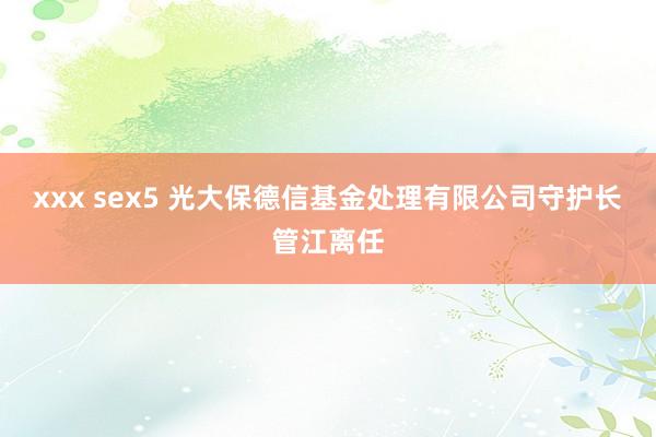 xxx sex5 光大保德信基金处理有限公司守护长管江离任