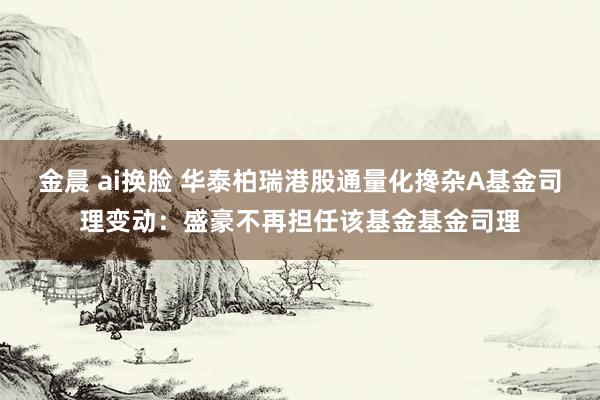 金晨 ai换脸 华泰柏瑞港股通量化搀杂A基金司理变动：盛豪不再担任该基金基金司理