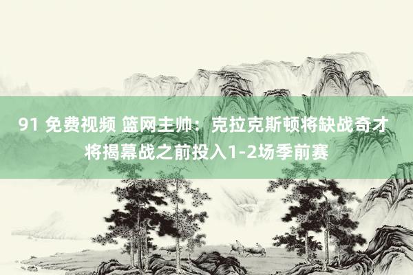 91 免费视频 篮网主帅：克拉克斯顿将缺战奇才 将揭幕战之前投入1-2场季前赛