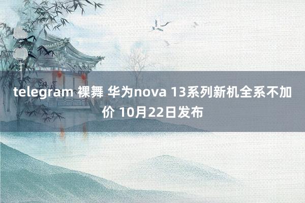 telegram 裸舞 华为nova 13系列新机全系不加价 10月22日发布