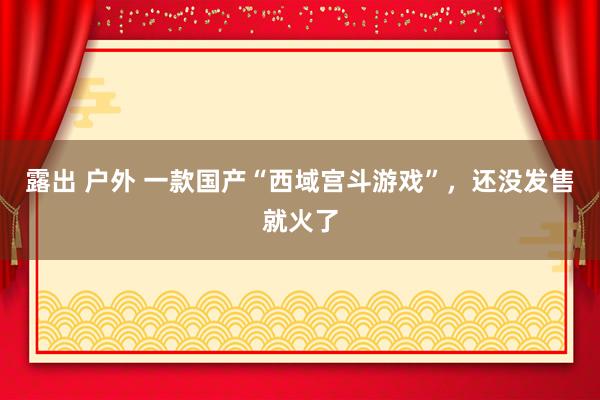 露出 户外 一款国产“西域宫斗游戏”，还没发售就火了