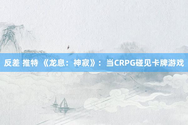 反差 推特 《龙息：神寂》：当CRPG碰见卡牌游戏