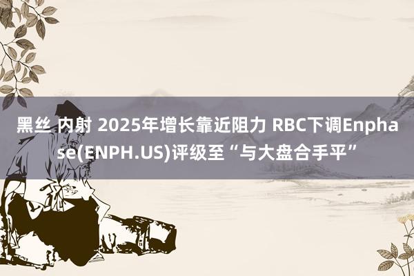 黑丝 内射 2025年增长靠近阻力 RBC下调Enphase(ENPH.US)评级至“与大盘合手平”