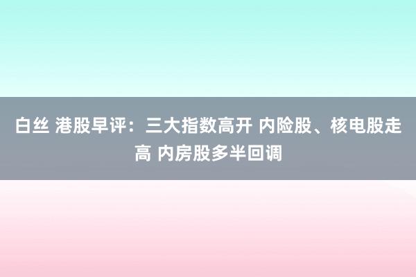 白丝 港股早评：三大指数高开 内险股、核电股走高 内房股多半回调