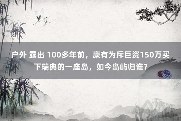 户外 露出 100多年前，康有为斥巨资150万买下瑞典的一座岛，如今岛屿归谁？