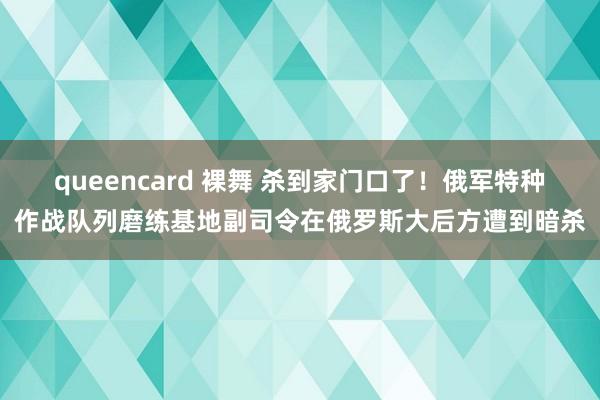 queencard 裸舞 杀到家门口了！俄军特种作战队列磨练基地副司令在俄罗斯大后方遭到暗杀