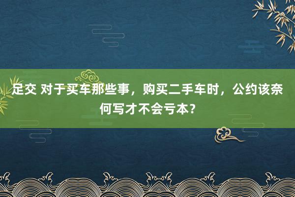 足交 对于买车那些事，购买二手车时，公约该奈何写才不会亏本？