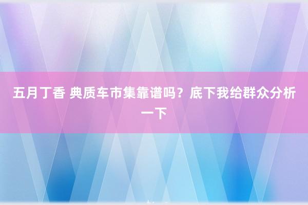 五月丁香 典质车市集靠谱吗？底下我给群众分析一下