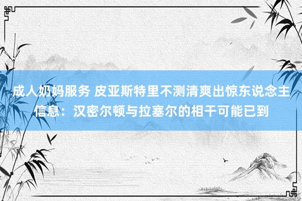 成人奶妈服务 皮亚斯特里不测清爽出惊东说念主信息：汉密尔顿与拉塞尔的相干可能已到