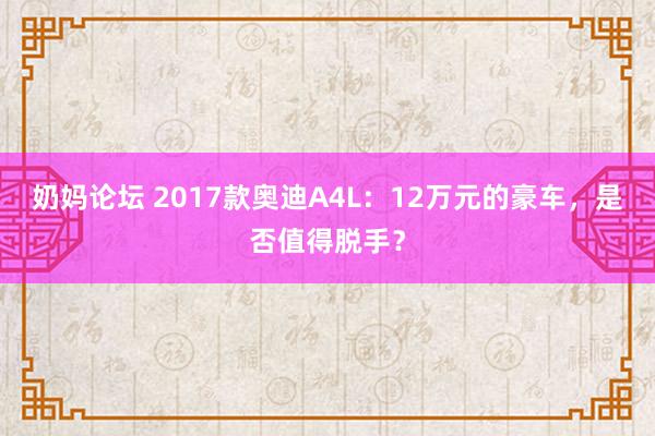 奶妈论坛 2017款奥迪A4L：12万元的豪车，是否值得脱手？