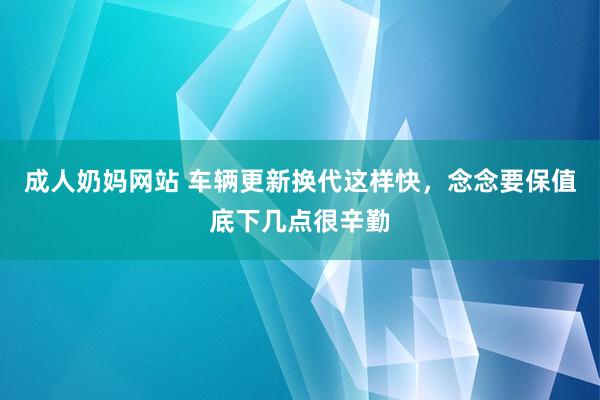 成人奶妈网站 车辆更新换代这样快，念念要保值底下几点很辛勤