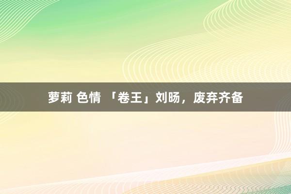 萝莉 色情 「卷王」刘旸，废弃齐备