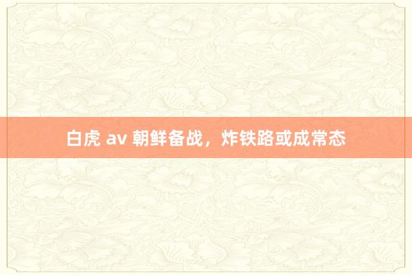 白虎 av 朝鲜备战，炸铁路或成常态