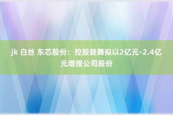 jk 白丝 东芯股份：控股鼓舞拟以2亿元-2.4亿元增捏公司股份