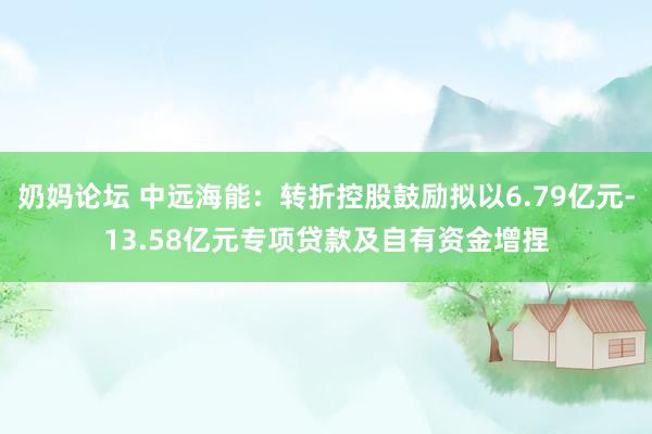 奶妈论坛 中远海能：转折控股鼓励拟以6.79亿元-13.58亿元专项贷款及自有资金增捏