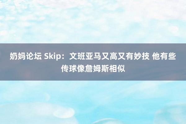 奶妈论坛 Skip：文班亚马又高又有妙技 他有些传球像詹姆斯相似