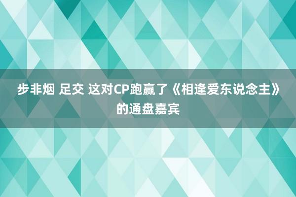 步非烟 足交 这对CP跑赢了《相逢爱东说念主》的通盘嘉宾