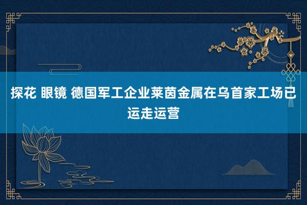 探花 眼镜 德国军工企业莱茵金属在乌首家工场已运走运营