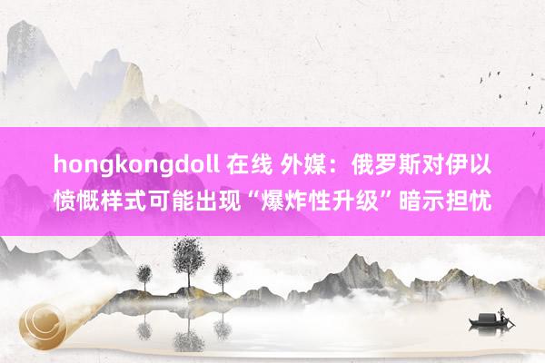 hongkongdoll 在线 外媒：俄罗斯对伊以愤慨样式可能出现“爆炸性升级”暗示担忧