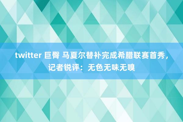 twitter 巨臀 马夏尔替补完成希腊联赛首秀，记者锐评：无色无味无嗅