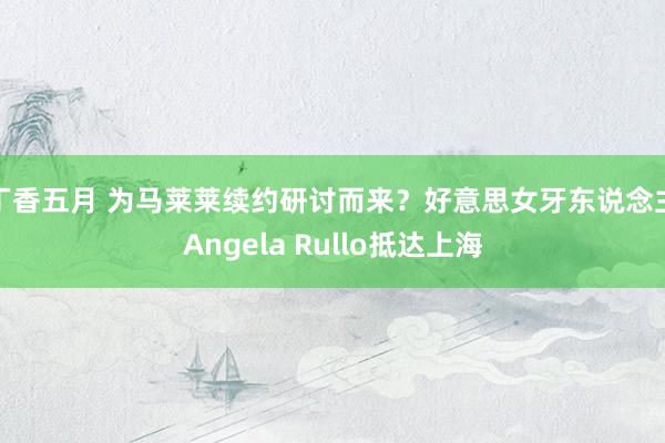 丁香五月 为马莱莱续约研讨而来？好意思女牙东说念主Angela Rullo抵达上海