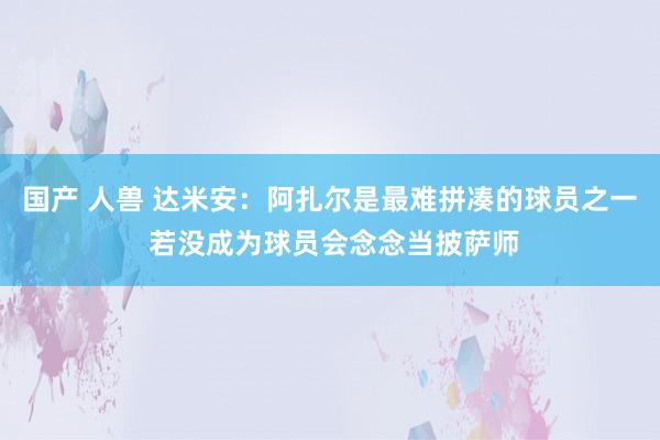 国产 人兽 达米安：阿扎尔是最难拼凑的球员之一 若没成为球员会念念当披萨师