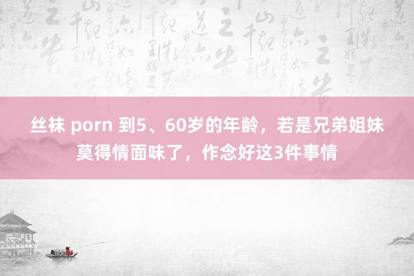 丝袜 porn 到5、60岁的年龄，若是兄弟姐妹莫得情面味了，作念好这3件事情