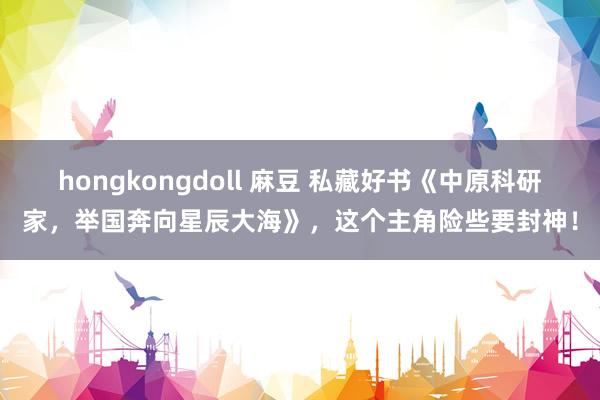 hongkongdoll 麻豆 私藏好书《中原科研家，举国奔向星辰大海》，这个主角险些要封神！