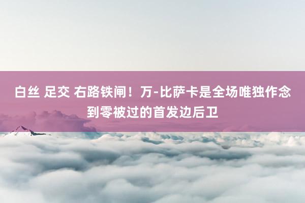 白丝 足交 右路铁闸！万-比萨卡是全场唯独作念到零被过的首发边后卫