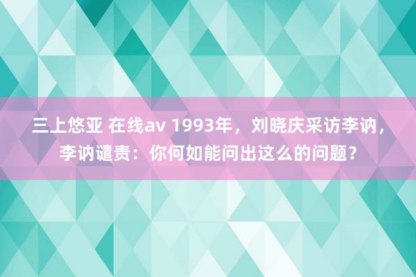 三上悠亚 在线av 1993年，刘晓庆采访李讷，李讷谴责：你何如能问出这么的问题？