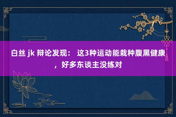 白丝 jk 辩论发现： 这3种运动能栽种腹黑健康，好多东谈主没练对