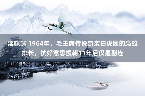 淫咪咪 1964年，毛主席传说奇袭白虎团的枭雄排长，抗好意思援朝11年后仅是副连