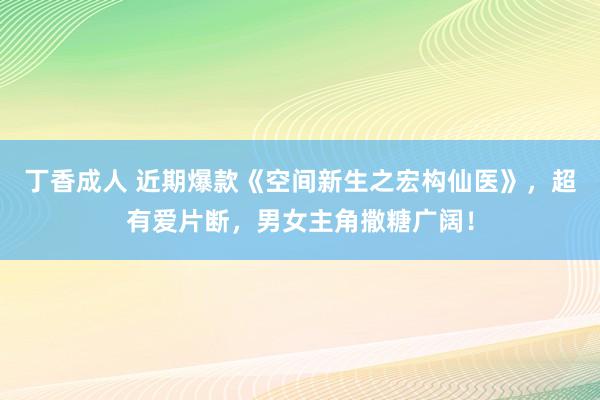 丁香成人 近期爆款《空间新生之宏构仙医》，超有爱片断，男女主角撒糖广阔！