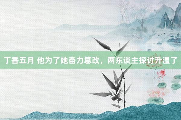 丁香五月 他为了她奋力篡改，两东谈主探讨升温了